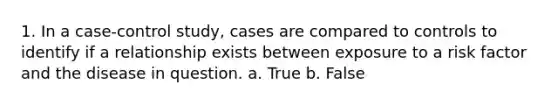 1. In a case-control study, cases are compared to controls to identify if a relationship exists between exposure to a risk factor and the disease in question. a. True b. False