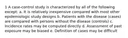 1 A case-control study is characterized by all of the following except: a. It is relatively inexpensive compared with most other epidemiologic study designs b. Patients with the disease (cases) are compared with persons without the disease (controls) c. Incidence rates may be computed directly d. Assessment of past exposure may be biased e. Definition of cases may be difficult