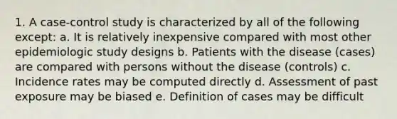 1. A case-control study is characterized by all of the following except: a. It is relatively inexpensive compared with most other epidemiologic study designs b. Patients with the disease (cases) are compared with persons without the disease (controls) c. Incidence rates may be computed directly d. Assessment of past exposure may be biased e. Definition of cases may be difficult