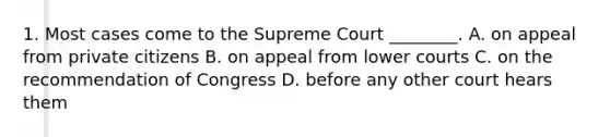 1. Most cases come to the Supreme Court ________. A. on appeal from private citizens B. on appeal from lower courts C. on the recommendation of Congress D. before any other court hears them