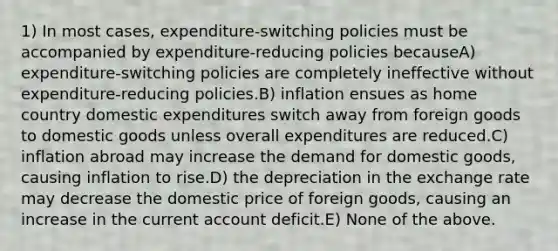 1) In most cases, expenditure-switching policies must be accompanied by expenditure-reducing policies becauseA) expenditure-switching policies are completely ineffective without expenditure-reducing policies.B) inflation ensues as home country domestic expenditures switch away from foreign goods to domestic goods unless overall expenditures are reduced.C) inflation abroad may increase the demand for domestic goods, causing inflation to rise.D) the depreciation in the exchange rate may decrease the domestic price of foreign goods, causing an increase in the current account deficit.E) None of the above.