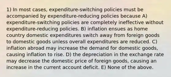 1) In most cases, expenditure-switching policies must be accompanied by expenditure-reducing policies because A) expenditure-switching policies are completely ineffective without expenditure-reducing policies. B) inflation ensues as home country domestic expenditures switch away from foreign goods to domestic goods unless overall expenditures are reduced. C) inflation abroad may increase the demand for domestic goods, causing inflation to rise. D) the depreciation in the exchange rate may decrease the domestic price of foreign goods, causing an increase in the current account deficit. E) None of the above.