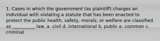 1. Cases in which the government (as plaintiff) charges an individual with violating a statute that has been enacted to protect the public health, safety, morals, or welfare are classified as __________ law. a. civil d. international b. public e. common c. criminal