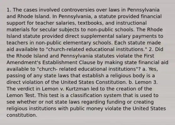 1. The cases involved controversies over laws in Pennsylvania and Rhode Island. In Pennsylvania, a statute provided financial support for teacher salaries, textbooks, and instructional materials for secular subjects to non-public schools. The Rhode Island statute provided direct supplemental salary payments to teachers in non-public elementary schools. Each statute made aid available to "church-related educational institutions." 2. Did the Rhode Island and Pennsylvania statutes violate the First Amendment's Establishment Clause by making state financial aid available to "church- related educational institutions"? a. Yes, passing of any state laws that establish a religious body is a direct violation of the United States Constitution. b. Lemon 3. The verdict in Lemon v. Kurtzman led to the creation of the Lemon Test. This test is a classification system that is used to see whether or not state laws regarding funding or creating religious institutions with public money violate the United States constitution.