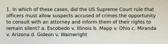 1. In which of these cases, did the US Supreme Court rule that officers must allow suspects accused of crimes the opportunity to consult with an attorney and inform them of their rights to remain silent? a. Escobedo v. Illinois b. Mapp v. Ohio c. Miranda v. Arizona d. Gideon v. Wainwright