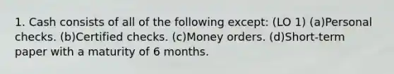 1. Cash consists of all of the following except: (LO 1) (a)Personal checks. (b)Certified checks. (c)Money orders. (d)Short-term paper with a maturity of 6 months.