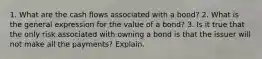 1. What are the cash flows associated with a bond? 2. What is the general expression for the value of a bond? 3. Is it true that the only risk associated with owning a bond is that the issuer will not make all the payments? Explain.