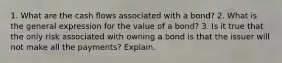 1. What are the cash flows associated with a bond? 2. What is the general expression for the value of a bond? 3. Is it true that the only risk associated with owning a bond is that the issuer will not make all the payments? Explain.