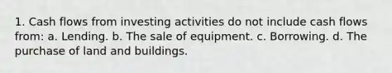 1. Cash flows from investing activities do not include cash flows from: a. Lending. b. The sale of equipment. c. Borrowing. d. The purchase of land and buildings.