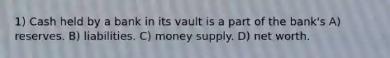 1) Cash held by a bank in its vault is a part of the bank's A) reserves. B) liabilities. C) money supply. D) net worth.