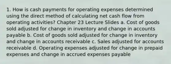 1. How is cash payments for operating expenses determined using the direct method of calculating net cash flow from operating activities? Chapter 23 Lecture Slides a. Cost of goods sold adjusted for change in inventory and change in accounts payable b. Cost of goods sold adjusted for change in inventory and change in accounts receivable c. Sales adjusted for accounts receivable d. Operating expenses adjusted for change in prepaid expenses and change in accrued expenses payable