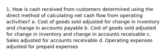 1. How is cash received from customers determined using the direct method of calculating net cash flow from operating activities? a. Cost of goods sold adjusted for change in inventory and change in accounts payable b. Cost of goods sold adjusted for change in inventory and change in accounts receivable c. Sales adjusted for accounts receivable d. Operating expenses adjusted for prepaid expenses