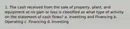 1. The cash received from the sale of property, plant, and equipment at no gain or loss is classified as what type of activity on the statement of cash flows? a. Investing and Financing b. Operating c. Financing d. Investing