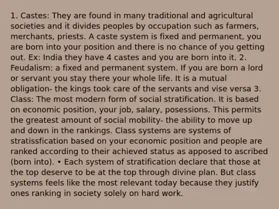 1. Castes: They are found in many traditional and agricultural societies and it divides peoples by occupation such as farmers, merchants, priests. A caste system is fixed and permanent, you are born into your position and there is no chance of you getting out. Ex: India they have 4 castes and you are born into it. 2. Feudalism: a fixed and permanent system. If you are born a lord or servant you stay there your whole life. It is a mutual obligation- the kings took care of the servants and vise versa 3. Class: The most modern form of social stratification. It is based on economic position, your job, salary, posessions. This permits the greatest amount of social mobility- the ability to move up and down in the rankings. Class systems are systems of stratissfication based on your economic position and people are ranked according to their achieved status as apposed to ascribed (born into). • Each system of stratification declare that those at the top deserve to be at the top through divine plan. But class systems feels like the most relevant today because they justify ones ranking in society solely on hard work.