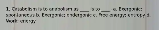 1. Catabolism is to anabolism as ____ is to ____. a. Exergonic; spontaneous b. Exergonic; endergonic c. Free energy; entropy d. Work; energy