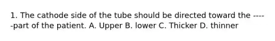 1. The cathode side of the tube should be directed toward the -----part of the patient. A. Upper B. lower C. Thicker D. thinner