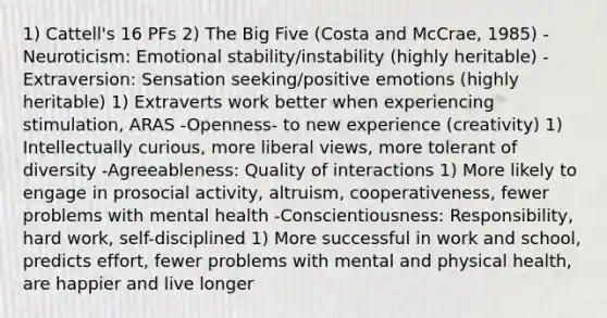 1) Cattell's 16 PFs 2) The Big Five (Costa and McCrae, 1985) -Neuroticism: Emotional stability/instability (highly heritable) -Extraversion: Sensation seeking/positive emotions (highly heritable) 1) Extraverts work better when experiencing stimulation, ARAS -Openness- to new experience (creativity) 1) Intellectually curious, more liberal views, more tolerant of diversity -Agreeableness: Quality of interactions 1) More likely to engage in prosocial activity, altruism, cooperativeness, fewer problems with mental health -Conscientiousness: Responsibility, hard work, self-disciplined 1) More successful in work and school, predicts effort, fewer problems with mental and physical health, are happier and live longer