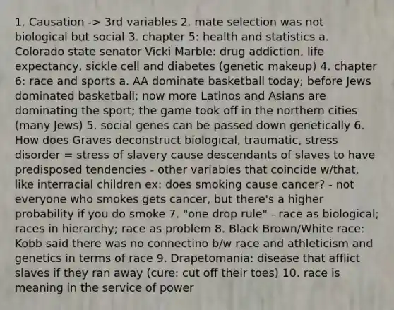 1. Causation -> 3rd variables 2. mate selection was not biological but social 3. chapter 5: health and statistics a. Colorado state senator Vicki Marble: drug addiction, life expectancy, sickle cell and diabetes (genetic makeup) 4. chapter 6: race and sports a. AA dominate basketball today; before Jews dominated basketball; now more Latinos and Asians are dominating the sport; the game took off in the northern cities (many Jews) 5. social genes can be passed down genetically 6. How does Graves deconstruct biological, traumatic, stress disorder = stress of slavery cause descendants of slaves to have predisposed tendencies - other variables that coincide w/that, like interracial children ex: does smoking cause cancer? - not everyone who smokes gets cancer, but there's a higher probability if you do smoke 7. "one drop rule" - race as biological; races in hierarchy; race as problem 8. Black Brown/White race: Kobb said there was no connectino b/w race and athleticism and genetics in terms of race 9. Drapetomania: disease that afflict slaves if they ran away (cure: cut off their toes) 10. race is meaning in the service of power