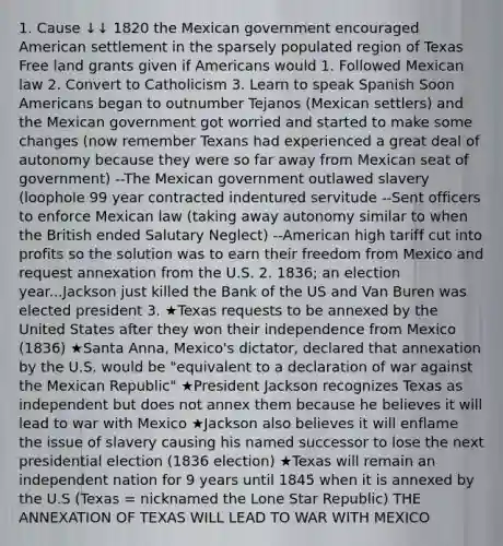 1. Cause ↓↓ 1820 the Mexican government encouraged American settlement in the sparsely populated region of Texas Free land grants given if Americans would 1. Followed Mexican law 2. Convert to Catholicism 3. Learn to speak Spanish Soon Americans began to outnumber Tejanos (Mexican settlers) and the Mexican government got worried and started to make some changes (now remember Texans had experienced a great deal of autonomy because they were so far away from Mexican seat of government) --The Mexican government outlawed slavery (loophole 99 year contracted indentured servitude --Sent officers to enforce Mexican law (taking away autonomy similar to when the British ended Salutary Neglect) --American high tariff cut into profits so the solution was to earn their freedom from Mexico and request annexation from the U.S. 2. 1836; an election year...Jackson just killed the Bank of the US and Van Buren was elected president 3. ★Texas requests to be annexed by the United States after they won their independence from Mexico (1836) ★Santa Anna, Mexico's dictator, declared that annexation by the U.S. would be "equivalent to a declaration of war against the Mexican Republic" ★President Jackson recognizes Texas as independent but does not annex them because he believes it will lead to <a href='https://www.questionai.com/knowledge/khMiXiH9e2-war-with-mexico' class='anchor-knowledge'>war with mexico</a> ★Jackson also believes it will enflame the issue of slavery causing his named successor to lose the next presidential election (1836 election) ★Texas will remain an independent nation for 9 years until 1845 when it is annexed by the U.S (Texas = nicknamed the Lone Star Republic) THE ANNEXATION OF TEXAS WILL LEAD TO WAR WITH MEXICO