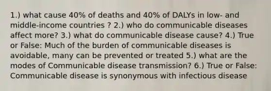 1.) what cause 40% of deaths and 40% of DALYs in low- and middle-income countries ? 2.) who do communicable diseases affect more? 3.) what do communicable disease cause? 4.) True or False: Much of the burden of communicable diseases is avoidable, many can be prevented or treated 5.) what are the modes of Communicable disease transmission? 6.) True or False: Communicable disease is synonymous with infectious disease