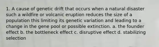 1. A cause of genetic drift that occurs when a natural disaster such a wildfire or volcanic eruption reduces the size of a population this limiting its genetic variation and leading to a change in the gene pool or possible extinction. a. the founder effect b. the bottleneck effect c. disruptive effect d. stabilizing selection