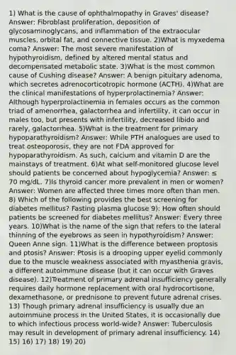 1) What is the cause of ophthalmopathy in Graves' disease? Answer: Fibroblast proliferation, deposition of glycosaminoglycans, and inflammation of the extraocular muscles, orbital fat, and connective tissue. 2)What is myxedema coma? Answer: The most severe manifestation of hypothyroidism, defined by altered mental status and decompensated metabolic state. 3)What is the most common cause of Cushing disease? Answer: A benign pituitary adenoma, which secretes adrenocorticotropic hormone (ACTH). 4)What are the clinical manifestations of hyperprolactinemia? Answer: Although hyperprolactinemia in females occurs as the common triad of amenorrhea, galactorrhea and infertility, it can occur in males too, but presents with infertility, decreased libido and rarely, galactorrhea. 5)What is the treatment for primary hypoparathyroidism? Answer: While PTH analogues are used to treat osteoporosis, they are not FDA approved for hypoparathyroidism. As such, calcium and vitamin D are the mainstays of treatment. 6)At what self-monitored glucose level should patients be concerned about hypoglycemia? Answer: ≤ 70 mg/dL. 7)Is thyroid cancer more prevalent in men or women? Answer: Women are affected three times more often than men. 8) Which of the following provides the best screening for diabetes mellitus? Fasting plasma glucose 9): How often should patients be screened for diabetes mellitus? Answer: Every three years. 10)What is the name of the sign that refers to the lateral thinning of the eyebrows as seen in hypothyroidism? Answer: Queen Anne sign. 11)What is the difference between proptosis and ptosis? Answer: Ptosis is a drooping upper eyelid commonly due to the muscle weakness associated with myasthenia gravis, a different autoimmune disease (but it can occur with Graves disease). 12)Treatment of primary adrenal insufficiency generally requires daily hormone replacement with oral hydrocortisone, dexamethasone, or prednisone to prevent future adrenal crises. 13) Though primary adrenal insufficiency is usually due an autoimmune process in the United States, it is occasionally due to which infectious process world-wide? Answer: Tuberculosis may result in development of primary adrenal insufficiency. 14) 15) 16) 17) 18) 19) 20)