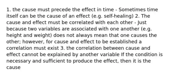 1. the cause must precede the effect in time - Sometimes time itself can be the cause of an effect (e.g. self-healing) 2. The cause and effect must be correlated with each other - Just because two variables are associated with one another (e.g. height and weight) does not always mean that one causes the other; however, for cause and effect to be established a correlation must exist 3. the correlation between cause and effect cannot be explained by another variable If the condition is necessary and sufficient to produce the effect, then it is the cause