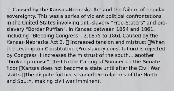 1. Caused by the Kansas-Nebraska Act and the failure of popular sovereignty. This was a series of violent political confrontations in the United States involving anti-slavery "Free-Staters" and pro-slavery "Border Ruffian", in Kansas between 1854 and 1861, including "Bleeding Congress". 2.1855 to 1861 Caused by the Kansas-Nebraska Act 3. 🔥 increased tension and mistrust 🔥When the Lecompton Constitution (Pro-slavery constitution) is rejected by Congress it increases the mistrust of the south....another "broken promise" 🔥Led to the Caning of Sumner on the Senate floor 🔥Kansas does not become a state until after the Civil War starts 🔥The dispute further strained the relations of the North and South, making civil war imminent.