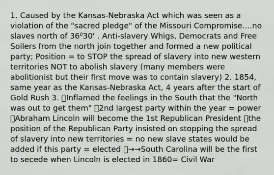 1. Caused by the Kansas-Nebraska Act which was seen as a violation of the "sacred pledge" of the Missouri Compromise....no slaves north of 36⁰30' . Anti-slavery Whigs, Democrats and Free Soilers from the north join together and formed a new political party; Position = to STOP the spread of slavery into new western territories NOT to abolish slavery (many members were abolitionist but their first move was to contain slavery) 2. 1854, same year as the Kansas-Nebraska Act, 4 years after the start of Gold Rush 3. 🐘Inflamed the feelings in the South that the "North was out to get them" 🐘2nd largest party within the year = power 🐘Abraham Lincoln will become the 1st Republican President 🐘the position of the Republican Party insisted on stopping the spread of slavery into new territories = no new slave states would be added if this party = elected 🐘→→South Carolina will be the first to secede when Lincoln is elected in 1860= Civil War