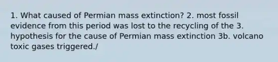 1. What caused of Permian mass extinction? 2. most fossil evidence from this period was lost to the recycling of the 3. hypothesis for the cause of Permian mass extinction 3b. volcano toxic gases triggered./