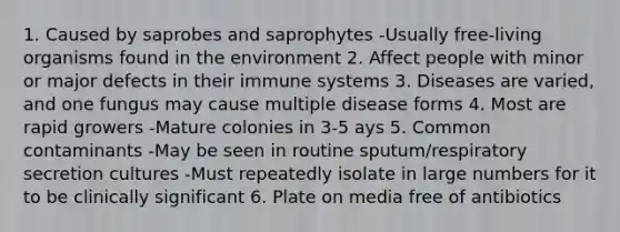 1. Caused by saprobes and saprophytes -Usually free-living organisms found in the environment 2. Affect people with minor or major defects in their immune systems 3. Diseases are varied, and one fungus may cause multiple disease forms 4. Most are rapid growers -Mature colonies in 3-5 ays 5. Common contaminants -May be seen in routine sputum/respiratory secretion cultures -Must repeatedly isolate in large numbers for it to be clinically significant 6. Plate on media free of antibiotics