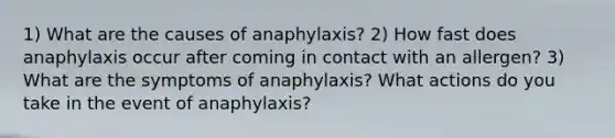 1) What are the causes of anaphylaxis? 2) How fast does anaphylaxis occur after coming in contact with an allergen? 3) What are the symptoms of anaphylaxis? What actions do you take in the event of anaphylaxis?