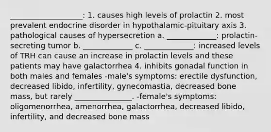 ___________________: 1. causes high levels of prolactin 2. most prevalent endocrine disorder in hypothalamic-pituitary axis 3. pathological causes of hypersecretion a. _____________: prolactin-secreting tumor b. _____________ c. _____________: increased levels of TRH can cause an increase in prolactin levels and these patients may have galactorrhea 4. inhibits gonadal function in both males and females -male's symptoms: erectile dysfunction, decreased libido, infertility, gynecomastia, decreased bone mass, but rarely _______________. -female's symptoms: oligomenorrhea, amenorrhea, galactorrhea, decreased libido, infertility, and decreased bone mass