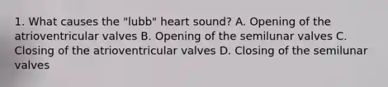 1. What causes the "lubb" heart sound? A. Opening of the atrioventricular valves B. Opening of the semilunar valves C. Closing of the atrioventricular valves D. Closing of the semilunar valves