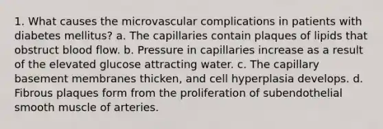 1. What causes the microvascular complications in patients with diabetes mellitus? a. The capillaries contain plaques of lipids that obstruct blood flow. b. Pressure in capillaries increase as a result of the elevated glucose attracting water. c. The capillary basement membranes thicken, and cell hyperplasia develops. d. Fibrous plaques form from the proliferation of subendothelial smooth muscle of arteries.