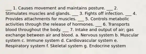 ___ 1. Causes movement and maintains posture. ___ 2. Stimulates muscles and glands. ___ 3. Fights off infection. ___ 4. Provides attachments for muscles. ___ 5. Controls metabolic activities through the release of hormones. ___ 6. Transports blood throughout the body. ___ 7. Intake and output of air; gas exchange between air and blood. a. Nervous system b. Muscular system c. Immune system d. Cardiovascular system e. Respiratory system f. Skeletal system g. Endocrine system