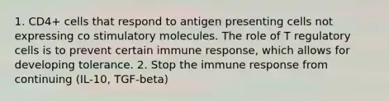 1. CD4+ cells that respond to antigen presenting cells not expressing co stimulatory molecules. The role of T regulatory cells is to prevent certain immune response, which allows for developing tolerance. 2. Stop the immune response from continuing (IL-10, TGF-beta)