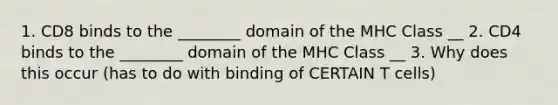 1. CD8 binds to the ________ domain of the MHC Class __ 2. CD4 binds to the ________ domain of the MHC Class __ 3. Why does this occur (has to do with binding of CERTAIN T cells)