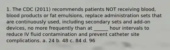 1. The CDC (2011) recommends patients NOT receiving blood, blood products or fat emulsions, replace administration sets that are continuously used, including secondary sets and add-on devices, no more frequently than at ______ hour intervals to reduce IV fluid contamination and prevent catheter site complications. a. 24 b. 48 c. 84 d. 96