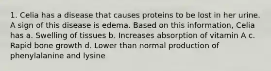 1. Celia has a disease that causes proteins to be lost in her urine. A sign of this disease is edema. Based on this information, Celia has a. Swelling of tissues b. Increases absorption of vitamin A c. Rapid bone growth d. Lower than normal production of phenylalanine and lysine