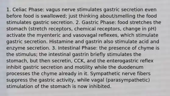 1. Celiac Phase: vagus nerve stimulates gastric secretion even before food is swallowed; just thinking about/smelling the food stimulates gastric secretion. 2. Gastric Phase: food stretches the stomach (stretch receptors, chemical receptors, change in pH) activate the myenteric and vasovagal reflexes, which stimulate gastric secretion. Histamine and gastrin also stimulate acid and enzyme secretion. 3. Intestinal Phase: the presence of chyme is the stimulus; the intestinal gastrin briefly stimulates the stomach, but then secretin, CCK, and the enterogastric reflex inhibit gastric secretion and motility while the duodenum processes the chyme already in it. Sympathetic nerve fibers suppress the gastric activity, while vagal (parasympathetic) stimulation of the stomach is now inhibited.