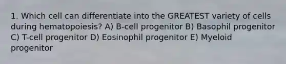 1. Which cell can differentiate into the GREATEST variety of cells during hematopoiesis? A) B-cell progenitor B) Basophil progenitor C) T-cell progenitor D) Eosinophil progenitor E) Myeloid progenitor