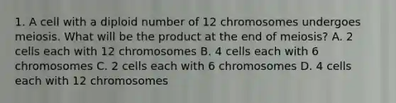 1. A cell with a diploid number of 12 chromosomes undergoes meiosis. What will be the product at the end of meiosis? A. 2 cells each with 12 chromosomes B. 4 cells each with 6 chromosomes C. 2 cells each with 6 chromosomes D. 4 cells each with 12 chromosomes