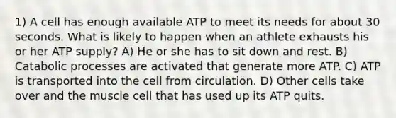 1) A cell has enough available ATP to meet its needs for about 30 seconds. What is likely to happen when an athlete exhausts his or her ATP supply? A) He or she has to sit down and rest. B) Catabolic processes are activated that generate more ATP. C) ATP is transported into the cell from circulation. D) Other cells take over and the muscle cell that has used up its ATP quits.