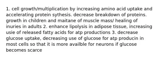 1. cell growth/multiplication by increasing amino acid uptake and accelerating protein sythesis. decrease breakdown of proteins. growth in children and maitane of muscle mass/ healing of inuries in adults 2. enhance lipolysis in adipose tissue, increasing usie of released fatty acids for atp productions 3. decrease glucose uptake, decreasing use of glucose for atp producin in most cells so that it is more availble for neurons if glucose becomes scarce