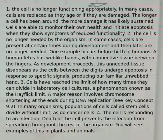 1. the cell is no longer functioning appropriately. In many cases, cells are replaced as they age or if they are damaged. The longer a cell has been around, the more damage it has likely sustained. Cells are able to monitor their own health and initiate apoptosis when they show symptoms of reduced functionality. 2. The cell is no longer needed by the organism. In some cases, cells are present at certain times during development and then later are no longer needed. One example occurs before birth in humans. A human fetus has weblike hands, with connective tissue between the fingers. As development proceeds, this unneeded tissue disappears as the cells between the digits undergo apoptosis in response to specific signals, producing our familiar unwebbed hand. 3. Cells have reached the limit of how many times they can divide in laboratory cell cultures, a phenomenon known as the Hayflick limit. A major reason involves chromosome shortening at the ends during DNA replication (see Key Concept 9.2). In many organisms, populations of cells called stem cells divide without limit, as do cancer cells. 4. The cell is responding to an infection. Death of the cell prevents the infection from spreading throughout the rest of the organism. You will see examples of this in plants and animals