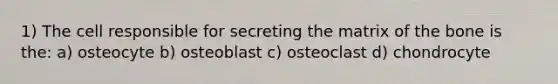 1) The cell responsible for secreting the matrix of the bone is the: a) osteocyte b) osteoblast c) osteoclast d) chondrocyte