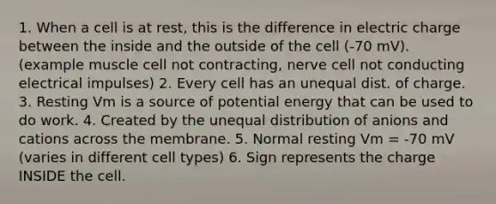 1. When a cell is at rest, this is the difference in electric charge between the inside and the outside of the cell (-70 mV). (example muscle cell not contracting, nerve cell not conducting electrical impulses) 2. Every cell has an unequal dist. of charge. 3. Resting Vm is a source of potential energy that can be used to do work. 4. Created by the unequal distribution of anions and cations across the membrane. 5. Normal resting Vm = -70 mV (varies in different cell types) 6. Sign represents the charge INSIDE the cell.