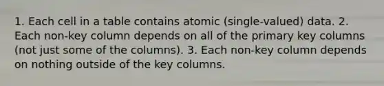 1. Each cell in a table contains atomic (single-valued) data. 2. Each non-key column depends on all of the primary key columns (not just some of the columns). 3. Each non-key column depends on nothing outside of the key columns.