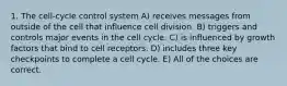 1. The cell-cycle control system A) receives messages from outside of the cell that influence cell division. B) triggers and controls major events in the cell cycle. C) is influenced by growth factors that bind to cell receptors. D) includes three key checkpoints to complete a cell cycle. E) All of the choices are correct.